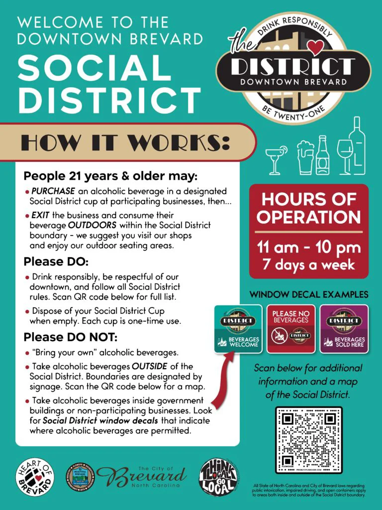 Graphic for the Downtown Brevard Social District containing verbiage that says: WELCOME TO THE DOWNTOWN BREVARD SOCIAL DISTRICT HOW IT WORKS: People 21 years & older may: • PURCHASE an alcoholic beverage in a designated Social District cup at participating businesses, then... • EXIT the business and consume their beverage OUTDOORS within the Social District boundary - we suggest you visit our shops and enjoy our outdoor seating areas. Please DO: • Drink responsibly, be respectful of our downtown, and follow all Social District rules. Scan QR code below for full list. • Dispose of your Social District Cup when empty. Each cup is one-time use. Please DO NOT: • "Bring your own" alcoholic beverages. • Take alcoholic beverages OUTSIDE of the Social District. Boundaries are designated by signage. Scan the QR code below for a map. • Take alcoholic beverages inside government buildings or non-participating businesses. Look for Social District window decals that indicate where alcoholic beverages are permitted.